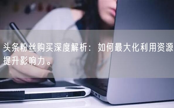 头条粉丝购买深度解析：如何最大化利用资源提升影响力。