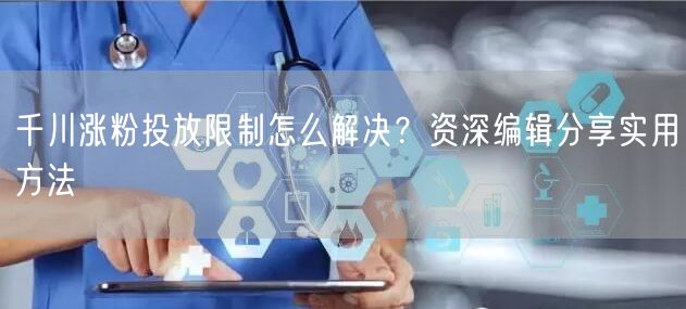 千川涨粉投放限制怎么解决？资深编辑分享实用方法