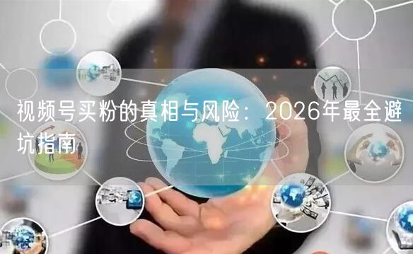 视频号买粉的真相与风险：2026年最全避坑指南