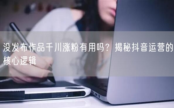 没发布作品千川涨粉有用吗？揭秘抖音运营的核心逻辑