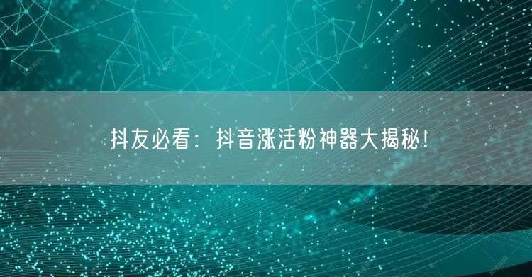 抖友必看：抖音涨活粉神器大揭秘！