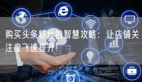 购买头条粉丝的智慧攻略：让店铺关注度飞速提升！