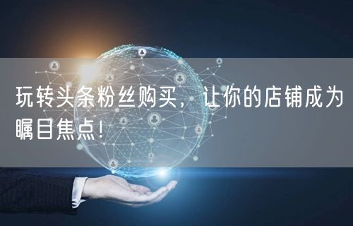 玩转头条粉丝购买，让你的店铺成为瞩目焦点