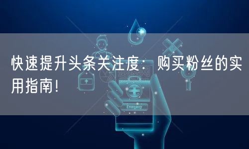 快速提升头条关注度：购买粉丝的实用指南！