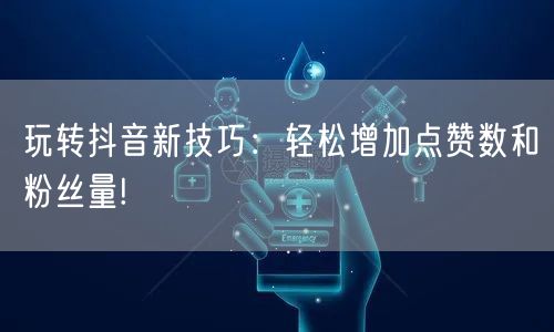 玩转抖音新技巧：轻松增加点赞数和粉丝量!