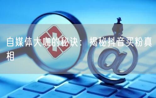 自媒体大咖的秘诀：揭秘抖音买粉真相
