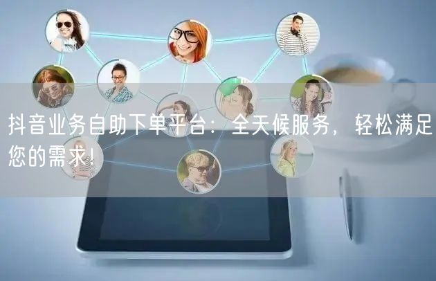 抖音业务自助下单平台：全天候服务，轻松满